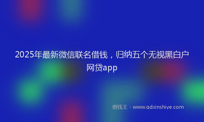 2025年最新微信联名借钱，归纳五个无视黑白户网贷app
