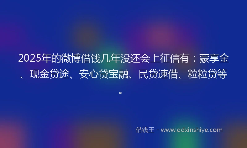 2025年的微博借钱几年没还会上征信有：蒙享金、现金贷途、安心贷宝融、民贷速借、粒粒贷等。