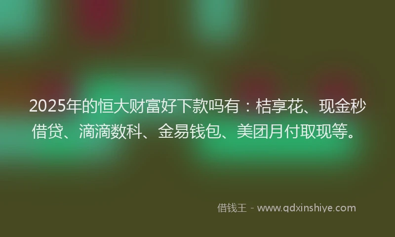 2025年的恒大财富好下款吗有：桔享花、现金秒借贷、滴滴数科、金易钱包、美团月付取现等。