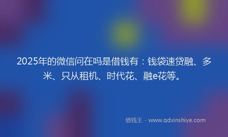 2025年的微信问在吗是借钱有：钱袋速贷融、多米、只从租机、时代花、融e花等。