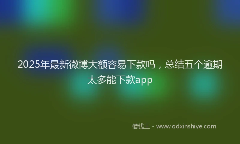 2025年最新微博大额容易下款吗，总结五个逾期太多能下款app