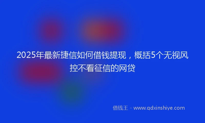 2025年最新捷信如何借钱提现，概括5个无视风控不看征信的网贷