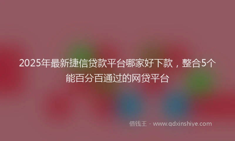2025年最新捷信贷款平台哪家好下款，整合5个能百分百通过的网贷平台