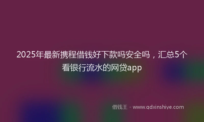 2025年最新携程借钱好下款吗安全吗，汇总5个看银行流水的网贷app