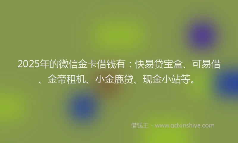 2025年的微信金卡借钱有：快易贷宝盒、可易借、金帝租机、小金鹿贷、现金小站等。