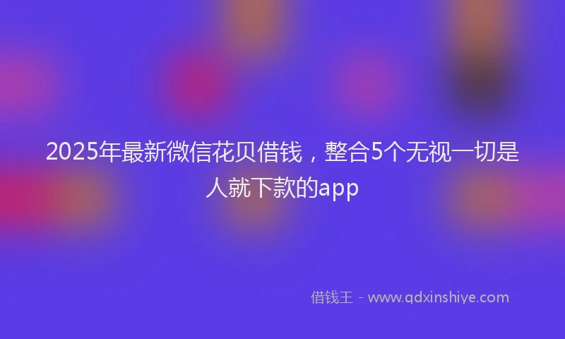 2025年最新微信花贝借钱，整合5个无视一切是人就下款的app