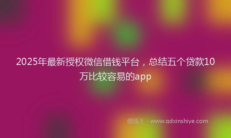2025年最新授权微信借钱平台，总结五个贷款10万比较容易的app