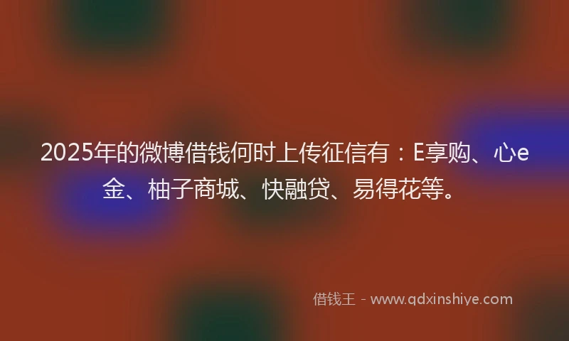2025年的微博借钱何时上传征信有：E享购、心e金、柚子商城、快融贷、易得花等。