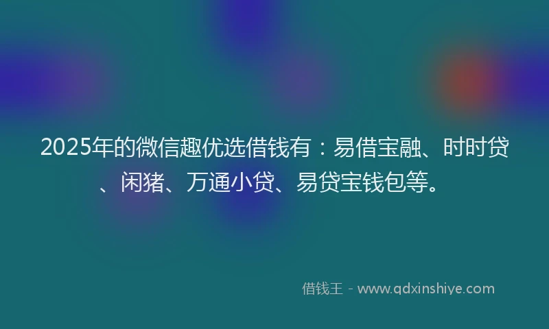 2025年的微信趣优选借钱有：易借宝融、时时贷、闲猪、万通小贷、易贷宝钱包等。