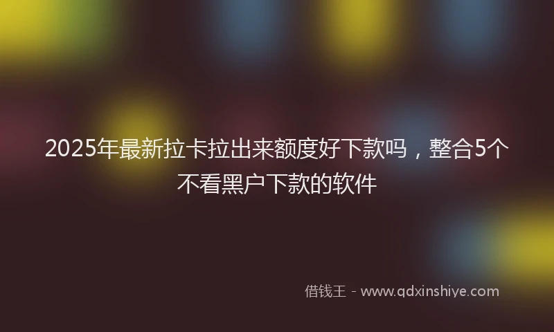 2025年最新拉卡拉出来额度好下款吗，整合5个不看黑户下款的软件