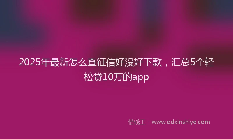 2025年最新怎么查征信好没好下款，汇总5个轻松贷10万的app