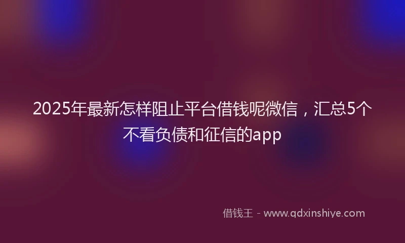 2025年最新怎样阻止平台借钱呢微信，汇总5个不看负债和征信的app