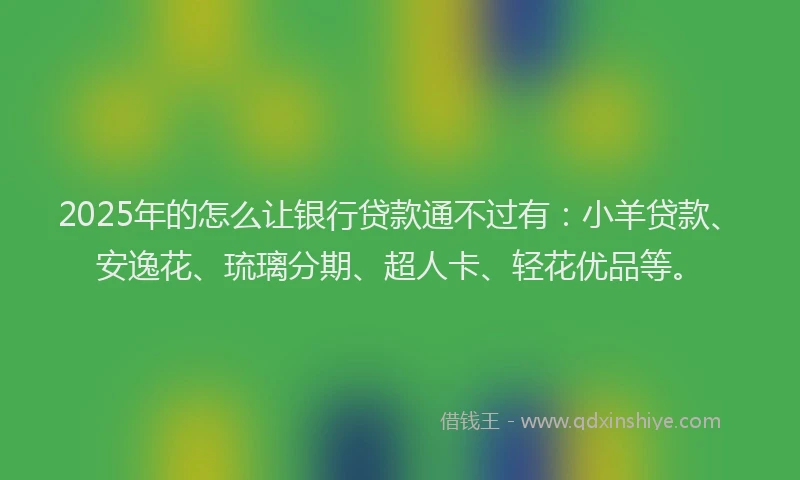 2025年的怎么让银行贷款通不过有：小羊贷款、安逸花、琉璃分期、超人卡、轻花优品等。