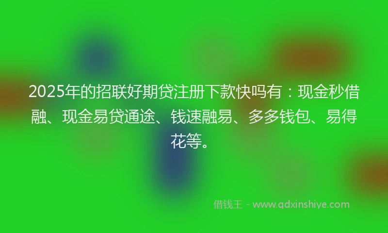 2025年的招联好期贷注册下款快吗有：现金秒借融、现金易贷通途、钱速融易、多多钱包、易得花等。
