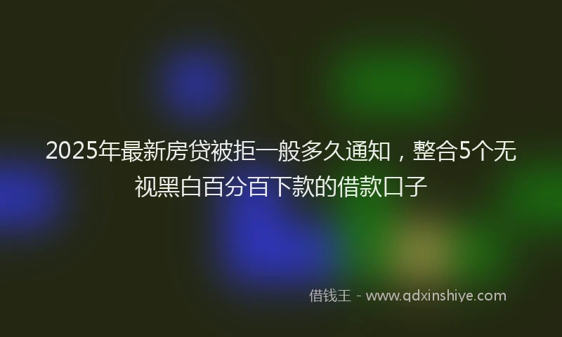 2025年最新房贷被拒一般多久通知，整合5个无视黑白百分百下款的借款口子