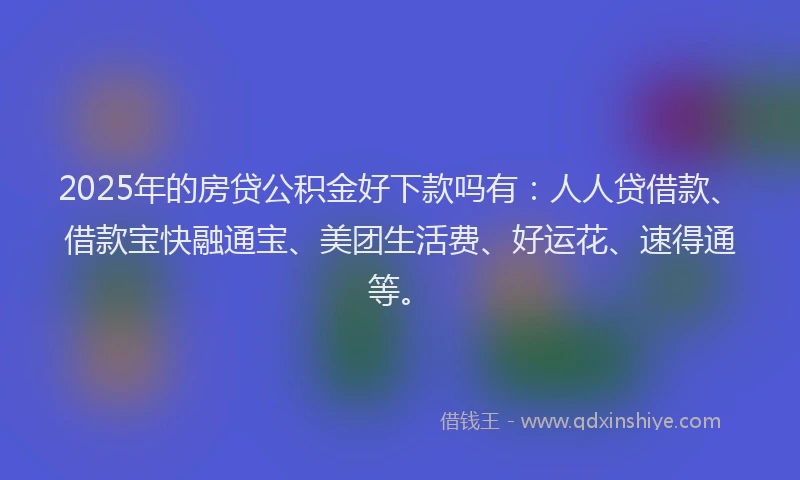 2025年的房贷公积金好下款吗有：人人贷借款、借款宝快融通宝、美团生活费、好运花、速得通等。