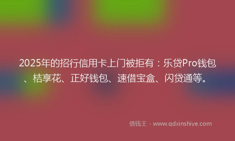 2025年的招行信用卡上门被拒有：乐贷Pro钱包、桔享花、正好钱包、速借宝盒、闪贷通等。