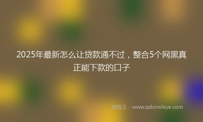2025年最新怎么让贷款通不过，整合5个网黑真正能下款的口子