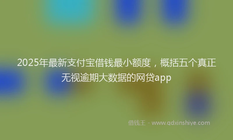 2025年最新支付宝借钱最小额度，概括五个真正无视逾期大数据的网贷app