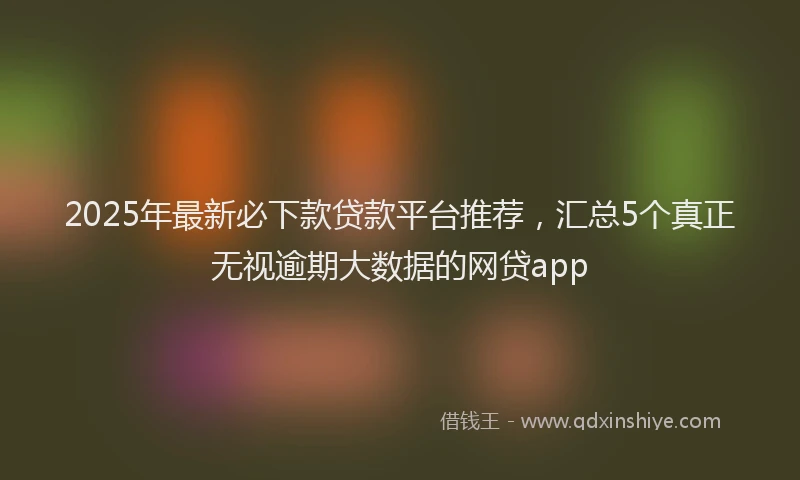2025年最新必下款贷款平台推荐，汇总5个真正无视逾期大数据的网贷app