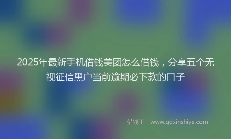 2025年最新手机借钱美团怎么借钱，分享五个无视征信黑户当前逾期必下款的口子