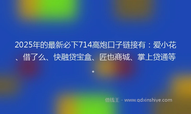 2025年的最新必下714高炮口子链接有：爱小花、借了么、快融贷宝盒、匠也商城、掌上贷通等。
