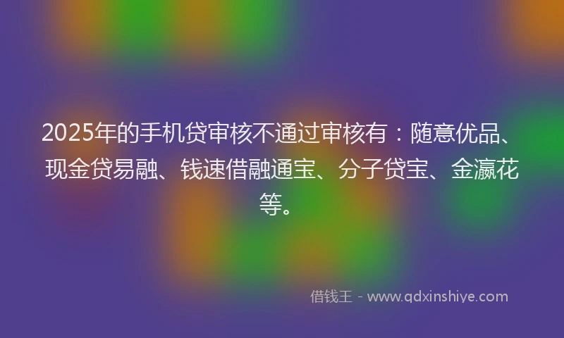 2025年的手机贷审核不通过审核有：随意优品、现金贷易融、钱速借融通宝、分子贷宝、金瀛花等。