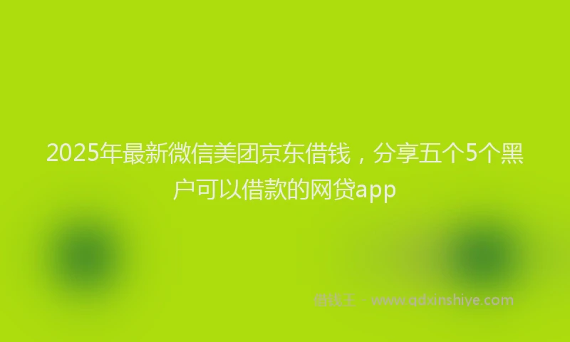 2025年最新微信美团京东借钱，分享五个5个黑户可以借款的网贷app