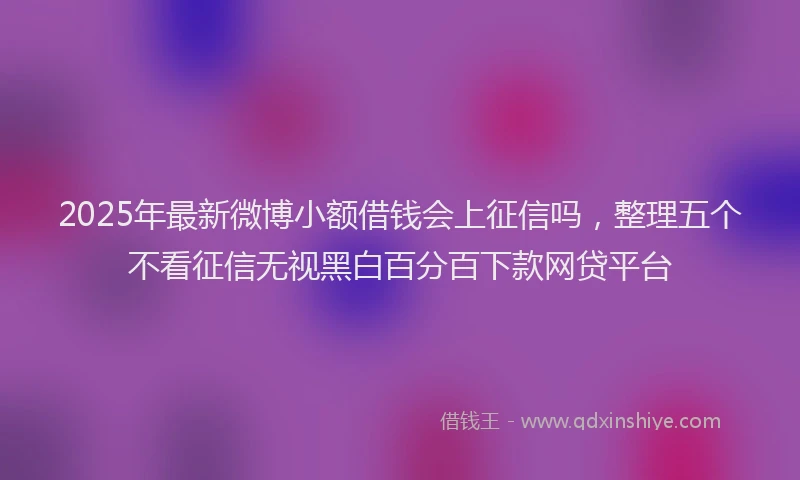 2025年最新微博小额借钱会上征信吗，整理五个不看征信无视黑白百分百下款网贷平台