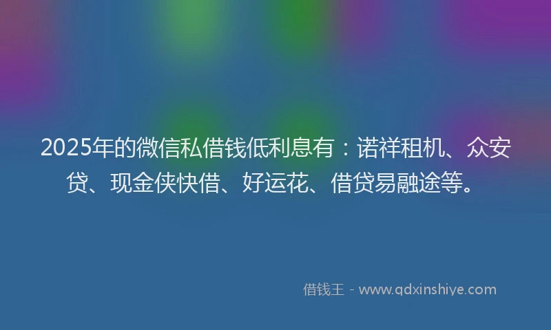 2025年的微信私借钱低利息有：诺祥租机、众安贷、现金侠快借、好运花、借贷易融途等。