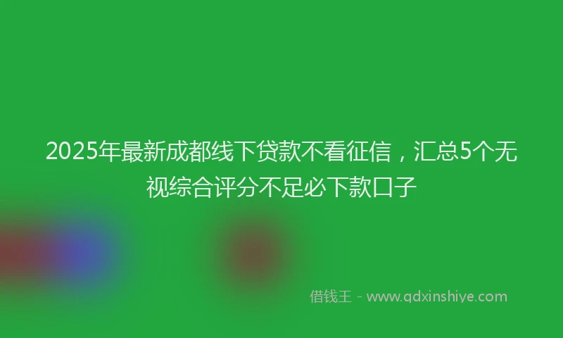2025年最新成都线下贷款不看征信，汇总5个无视综合评分不足必下款口子
