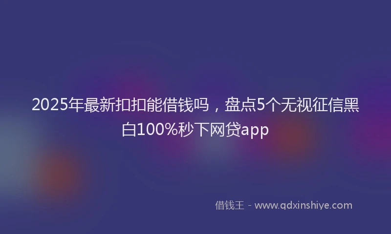 2025年最新扣扣能借钱吗，盘点5个无视征信黑白100%秒下网贷app