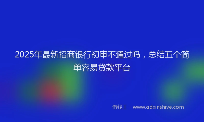 2025年最新招商银行初审不通过吗，总结五个简单容易贷款平台