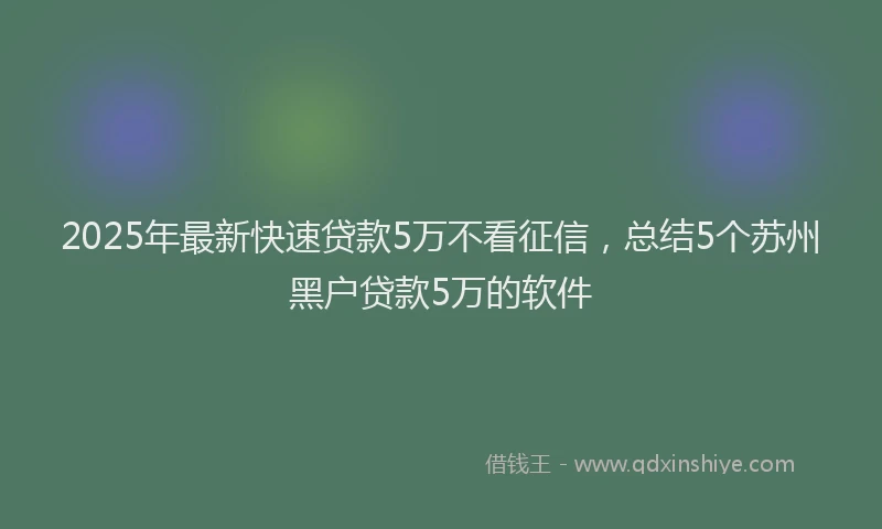 2025年最新快速贷款5万不看征信，总结5个苏州黑户贷款5万的软件