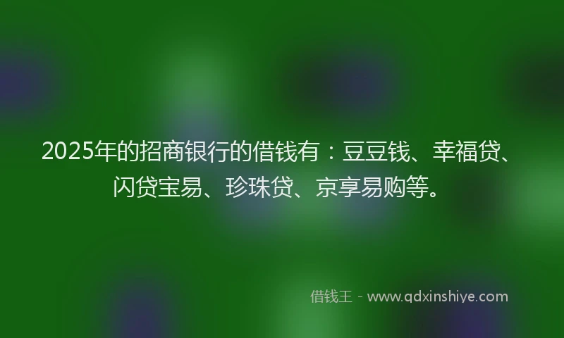 2025年的招商银行的借钱有：豆豆钱、幸福贷、闪贷宝易、珍珠贷、京享易购等。