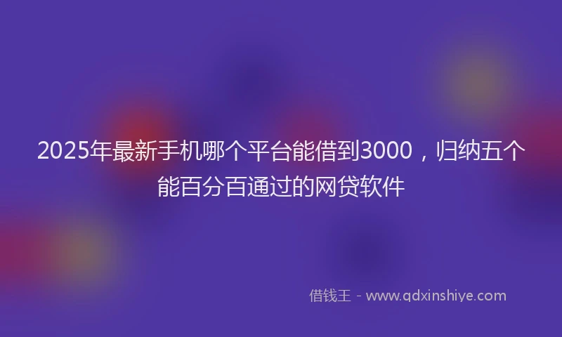 2025年最新手机哪个平台能借到3000，归纳五个能百分百通过的网贷软件