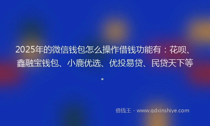 2025年的微信钱包怎么操作借钱功能有：花呗、鑫融宝钱包、小鹿优选、优投易贷、民贷天下等。