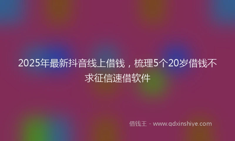2025年最新抖音线上借钱，梳理5个20岁借钱不求征信速借软件