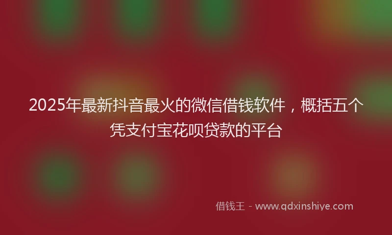 2025年最新抖音最火的微信借钱软件，概括五个凭支付宝花呗贷款的平台