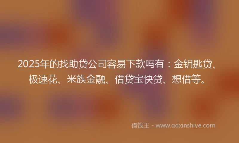 2025年的找助贷公司容易下款吗有：金钥匙贷、极速花、米族金融、借贷宝快贷、想借等。