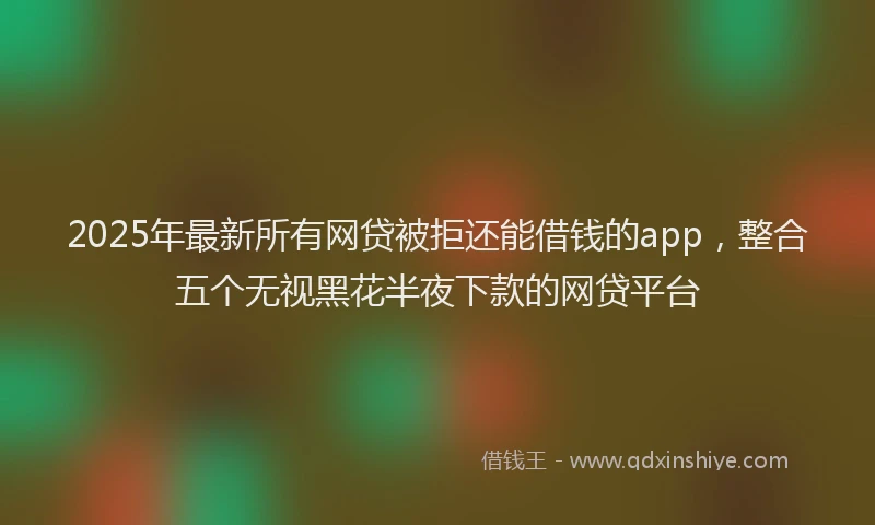 2025年最新所有网贷被拒还能借钱的app，整合五个无视黑花半夜下款的网贷平台