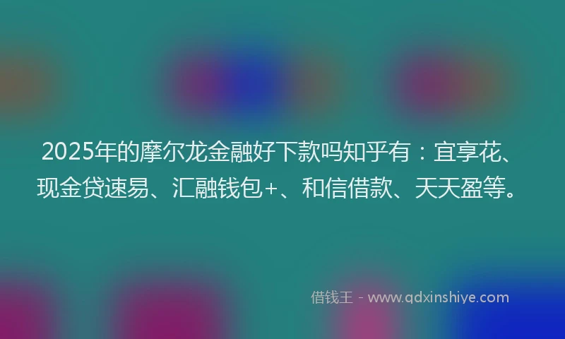 2025年的摩尔龙金融好下款吗知乎有：宜享花、现金贷速易、汇融钱包+、和信借款、天天盈等。