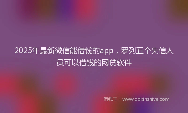 2025年最新微信能借钱的app，罗列五个失信人员可以借钱的网贷软件