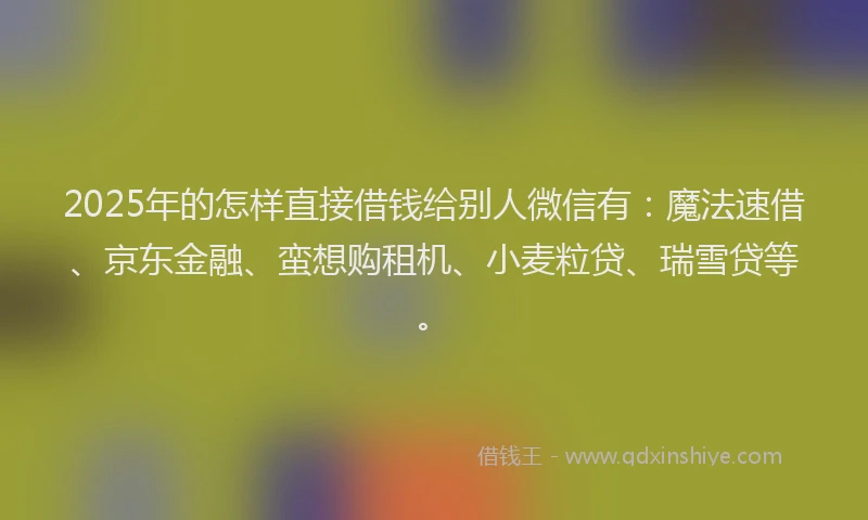 2025年的怎样直接借钱给别人微信有：魔法速借、京东金融、蛮想购租机、小麦粒贷、瑞雪贷等。