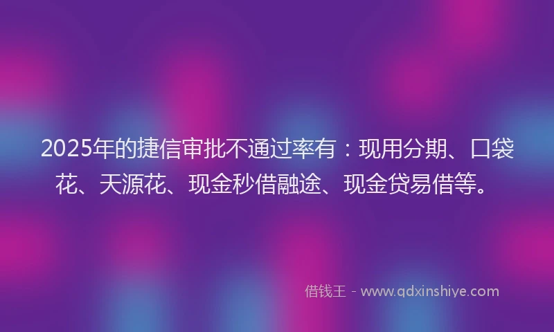 2025年的捷信审批不通过率有：现用分期、口袋花、天源花、现金秒借融途、现金贷易借等。