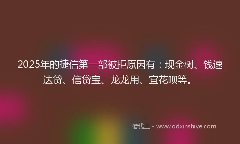 2025年的捷信第一部被拒原因有：现金树、钱速达贷、信贷宝、龙龙用、宜花呗等。