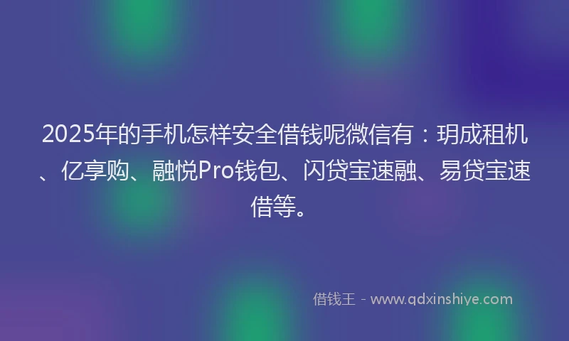 2025年的手机怎样安全借钱呢微信有：玥成租机、亿享购、融悦Pro钱包、闪贷宝速融、易贷宝速借等。