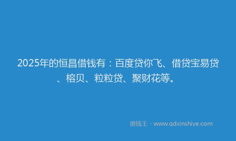 2025年的恒昌借钱有：百度贷你飞、借贷宝易贷、榕贝、粒粒贷、聚财花等。