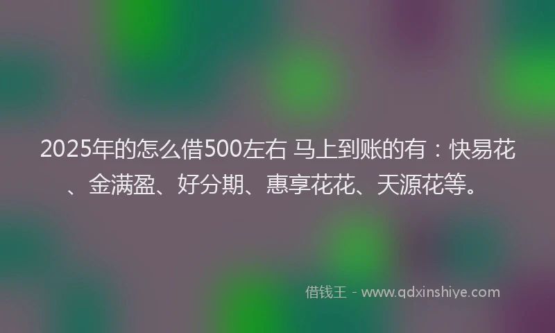 2025年的怎么借500左右 马上到账的有：快易花、金满盈、好分期、惠享花花、天源花等。