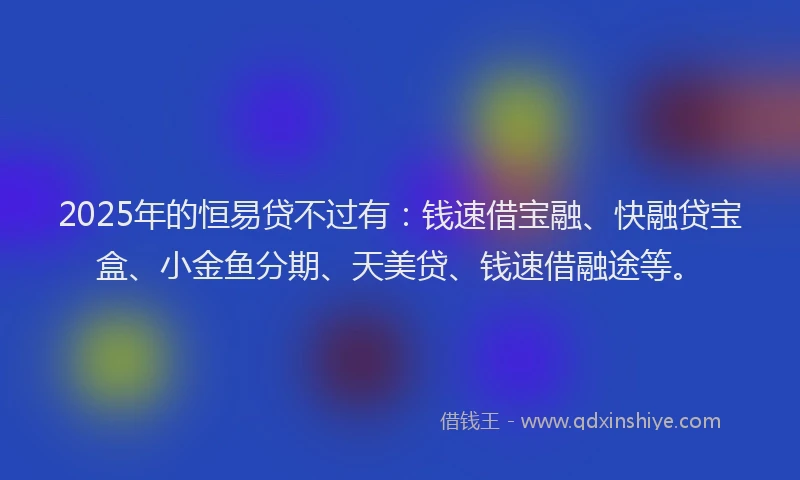 2025年的恒易贷不过有：钱速借宝融、快融贷宝盒、小金鱼分期、天美贷、钱速借融途等。